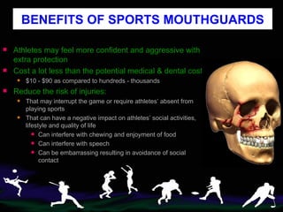 Athletes may feel more confident and aggressive with extra protection Cost a lot less than the potential medical & dental cost  $10 - $90 as compared to hundreds - thousands Reduce the risk of injuries: That may interrupt the game or require athletes’ absent from playing sports That can have a negative impact on athletes’ social activities, lifestyle and quality of life Can interfere with chewing and enjoyment of food Can interfere with speech Can be embarrassing resulting in avoidance of social contact BENEFITS OF SPORTS MOUTHGUARDS 