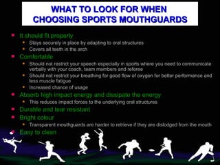 WHAT TO LOOK FOR WHEN  CHOOSING SPORTS MOUTHGUARDS It should fit properly  Stays securely in place by adapting to oral structures Covers all teeth in the arch Comfortable Should not restrict your speech especially in sports where you need to communicate verbally with your coach, team members and referee  Should not restrict your breathing for good flow of oxygen for better performance and less muscle fatigue Increased chance of usage  Absorb high impact energy and dissipate the energy This reduces impact forces to the underlying oral structures Durable and tear resistant Bright colour Transparent mouthguards are harder to retrieve if they are dislodged from the mouth Easy to clean 