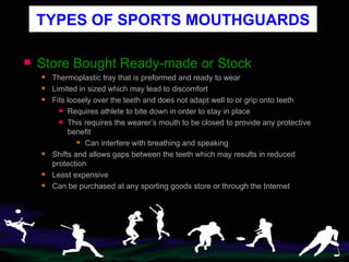 TYPES OF SPORTS MOUTHGUARDS Store Bought Ready-made or Stock Thermoplastic tray that is preformed and ready to wear Limited in sized which may lead to discomfort Fits loosely over the teeth and does not adapt well to or grip onto teeth Requires athlete to bite down in order to stay in place This requires the wearer’s mouth to be closed to provide any protective benefit Can interfere with breathing and speaking   Shifts and allows gaps between the teeth which may results in reduced protection Least expensive Can be purchased at any sporting goods store or through the Internet 