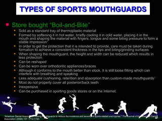 Store bought “Boil-and-Bite” Sold as a standard tray of thermoplastic material Formed by softening it in hot water, briefly cooling it in cold water, placing it in the mouth and shaping the material with fingers, tongue and some biting pressure to form a stable impression 1 In order to get the protection that it is intended to provide, care must be taken during formation to achieve a consistent thickness in the lips and biting/grinding surfaces When shaping the mouthguard, the height and width can be reduced which results in less protection Can be reshaped Can be worn over orthodontic appliances/braces Although it conforms to the mouth better than stock, it is still loose fitting which can interfere with breathing and speaking Less adequate cushioning, retention and absorption than custom-made mouthguards 1 Most do not properly cover all posterior/back teeth Inexpensive Can be purchased in sporting goods stores or on the Internet TYPES OF SPORTS MOUTHGUARDS 1 American Dental Association. "Using mouthguards to reduce the incidence and severity of sports-related oral injuries." The Journal of the American Dental Association (2006) 137: 1712-1720. 