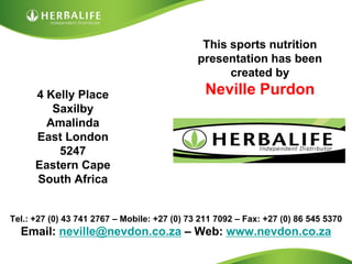 This sports nutrition
                                              presentation has been
                                                    created by
      4 Kelly Place                             Neville Purdon
         Saxilby
        Amalinda
      East London
          5247
      Eastern Cape
      South Africa


Tel.: +27 (0) 43 741 2767 – Mobile: +27 (0) 73 211 7092 – Fax: +27 (0) 86 545 5370
  Email: neville@nevdon.co.za – Web: www.nevdon.co.za
 