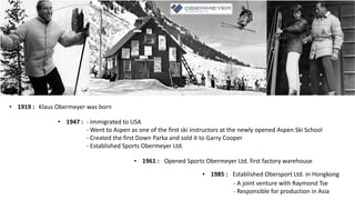 Klaus Obermeyer was born
• 1919 :
- Immigrated to USA
- Went to Aspen as one of the first ski instructors at the newly opened Aspen Ski School
- Created the first Down Parka and sold it to Garry Cooper
- Established Sports Obermeyer Ltd.
• 1947 :
Opened Sports Obermeyer Ltd. first factory warehouse
• 1961 :
Established Obersport Ltd. in Hongkong
• 1985 :
- A joint venture with Raymond Tse
- Responsible for production in Asia
 