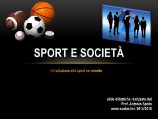 SPORT E SOCIETÀ 
Introduzione allo sport nel mondo 
slide didattiche realizzate dal 
Prof. Antonio Spoto 
anno scolastico 2014/2015 
 