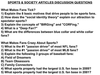 SPORTS & SOCIETY ARTICLES DISCUSSION QUESTIONS What Makes Fans Tick? 1) Explain the 8 basic motives that drive people to be sports fans. 2) How does the &quot;social identity theory&quot; explain our attraction to spectator sports? 3) Explain the concepts of &quot;BIRGing&quot; and &quot;CORFing.&quot; 4) What is a &quot;Deep Fan?&quot; 5) What are the differences between blue collar and white collar fans? What Makes Fans Crazy About Sports? 1) What is the #1 &quot;passion driver&quot; of most NFL fans? 2) What is the #1 &quot;passion driver&quot; of most MLB fans? 3) Explain the following 3 groups of baseball fans: A) Field of Dreamers B) Team Obsessors C) Family Connectors 4) What sports property had the largest U.S. fan base in 2009? 5) What sports property had the largest U.S. fan base in 2001? 