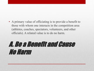A. Be a Benefit and Cause
No Harm
• A primary value of officiating is to provide a benefit to
those with whom one interacts in the competition area
(athletes, coaches, spectators, volunteers, and other
officials). A related value is to do no harm.
 