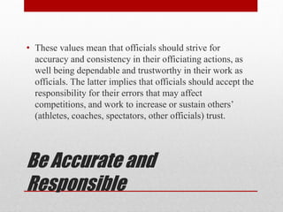 Be Accurate and
Responsible
• These values mean that officials should strive for
accuracy and consistency in their officiating actions, as
well being dependable and trustworthy in their work as
officials. The latter implies that officials should accept the
responsibility for their errors that may affect
competitions, and work to increase or sustain others’
(athletes, coaches, spectators, other officials) trust.
 