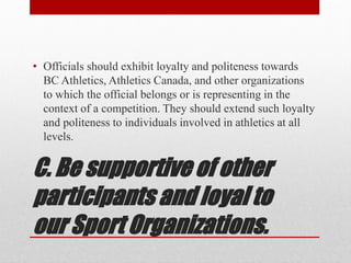 C. Be supportive of other
participants and loyal to
our Sport Organizations.
• Officials should exhibit loyalty and politeness towards
BC Athletics, Athletics Canada, and other organizations
to which the official belongs or is representing in the
context of a competition. They should extend such loyalty
and politeness to individuals involved in athletics at all
levels.
 