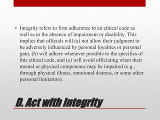 D. Act with Integrity
• Integrity refers to firm adherence to an ethical code as
well as to the absence of impairment or disability. This
implies that officials will (a) not allow their judgment to
be adversely influenced by personal loyalties or personal
gain, (b) will adhere whenever possible to the specifics of
this ethical code, and (c) will avoid officiating when their
mental or physical competence may be impaired (e.g.,
through physical illness, emotional distress, or some other
personal limitation).
 