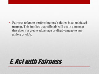 E. Act with Fairness
• Fairness refers to performing one’s duties in an unbiased
manner. This implies that officials will act in a manner
that does not create advantage or disadvantage to any
athlete or club.
 
