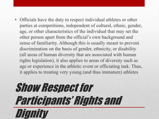 Show Respect for
Participants’ Rights and
Dignity
• Officials have the duty to respect individual athletes or other
parties at competitions, independent of cultural, ethnic, gender,
age, or other characteristics of the individual that may set the
other person apart from the official’s own background and
sense of familiarity. Although this is usually meant to prevent
discrimination on the basis of gender, ethnicity, or disability
(all areas of human diversity that are associated with human
rights legislation), it also applies to areas of diversity such as
age or experience in the athletic event or officiating task. Thus,
it applies to treating very young (and thus immature) athletes
 
