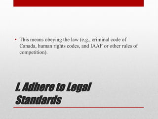I. Adhere to Legal
Standards
• This means obeying the law (e.g., criminal code of
Canada, human rights codes, and IAAF or other rules of
competition).
 