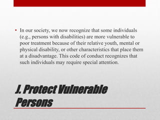 J. Protect Vulnerable
Persons
• In our society, we now recognize that some individuals
(e.g., persons with disabilities) are more vulnerable to
poor treatment because of their relative youth, mental or
physical disability, or other characteristics that place them
at a disadvantage. This code of conduct recognizes that
such individuals may require special attention.
 