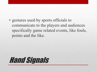 Hand Signals
• gestures used by sports officials to
communicate to the players and audiences
specifically game related events, like fouls,
points and the like.
 
