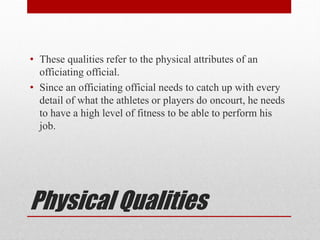 Physical Qualities
• These qualities refer to the physical attributes of an
officiating official.
• Since an officiating official needs to catch up with every
detail of what the athletes or players do oncourt, he needs
to have a high level of fitness to be able to perform his
job.
 