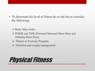 Physical Fitness
• To determine his level of fitness he or she has to consider
the following:
 Body Mass Index
 PMHR and THR (Personal Maximal Heart Rate and
Training Heart Rate)
 Fitness or Exercise Program
 Nutrition and weight management
 