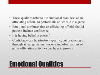 Emotional Qualities
• These qualities refer to the emotional readiness of an
officiating official to perform his or her role in a game.
• Emotional attributes that an officiating official should
possess include confidence.
• It is having belief in oneself.
• Confidence can be situation-specific, but practicing it
through actual game immersions and observations of
game officiating activities can help improve it.
 