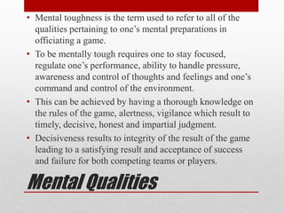 Mental Qualities
• Mental toughness is the term used to refer to all of the
qualities pertaining to one’s mental preparations in
officiating a game.
• To be mentally tough requires one to stay focused,
regulate one’s performance, ability to handle pressure,
awareness and control of thoughts and feelings and one’s
command and control of the environment.
• This can be achieved by having a thorough knowledge on
the rules of the game, alertness, vigilance which result to
timely, decisive, honest and impartial judgment.
• Decisiveness results to integrity of the result of the game
leading to a satisfying result and acceptance of success
and failure for both competing teams or players.
 