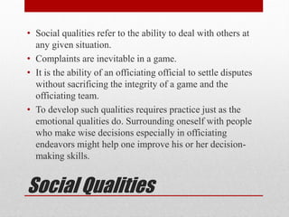 Social Qualities
• Social qualities refer to the ability to deal with others at
any given situation.
• Complaints are inevitable in a game.
• It is the ability of an officiating official to settle disputes
without sacrificing the integrity of a game and the
officiating team.
• To develop such qualities requires practice just as the
emotional qualities do. Surrounding oneself with people
who make wise decisions especially in officiating
endeavors might help one improve his or her decision-
making skills.
 