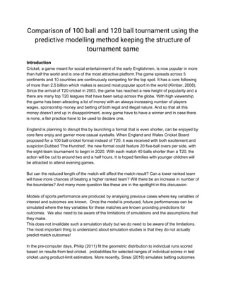 Comparison of 100 ball and 120 ball tournament using the 
predictive modelling method keeping the structure of 
tournament same 
 
Introduction 
Cricket, a game meant for social entertainment of the early Englishmen, is now popular in more
than half the world and is one of the most attractive platform.The game spreads across 5
continents and 10 countries are continuously competing for the top spot. It has a core following
of more than 2.5 billion which makes is second most popular sport in the world (Kimber, 2008).
Since the arrival of T20 cricket in 2003, the game has reached a new height of popularity and a
there are many top T20 leagues that have been setup across the globe. With high viewership
the game has been attracting a lot of money with an always increasing number of players
wages, sponsorship money and betting of both legal and illegal nature. And so that all this
money doesn’t end up in disappointment, every game have to have a winner and in case there
is none, a fair practice have to be used to declare one.
England is planning to disrupt this by launching a format that is even shorter, can be enjoyed by
core fans enjoy and garner more casual eyeballs. When England and Wales Cricket Board
proposed for a 100 ball cricket format instead of T20, it was received with both excitement and
suspicion.Dubbed 'The Hundred', the new format could feature 20 five-ball overs per side, with
the eight-team tournament to begin in 2020. With each match 40 balls shorter than a T20, the
action will be cut to around two and a half hours. It is hoped families with younger children will
be attracted to attend evening games.
But can the reduced length of the match will affect the match result? Can a lower ranked team
will have more chances of beating a higher ranked team? Will there be an increase in number of
the boundaries? And many more question like these are in the spotlight in this discussion.
 
Models of sports performance are produced by analysing previous cases where key variables of
interest and outcomes are known. Once the model is produced, future performances can be
simulated where the key variables for these matches are known providing predictions for
outcomes. We also need to be aware of the limitations of simulations and the assumptions that
they make.
This does not invalidate such a simulation study but we do need to be aware of the limitations.
The most important thing to understand about simulation studies is that they do not actually
predict match outcomes!
In the pre-computer days, Philip (2011) fit the geometric distribution to individual runs scored
based on results from test cricket. probabilities for selected ranges of individual scores in test
cricket using product-limit estimators. More recently, Sirsai (2016) simulates batting outcomes
 