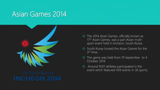Asian Games 2014
 The 2014 Asian Games, officially known as
17th Asian Games, was a pan-Asian multi-
sport event held in Incheon, South Korea.
 South Korea hosted the Asian Games for the
3rd time.
 The game was held from 19 September to 4
October 2014.
 Around 9501 athletes participated in the
event which featured 439 events in 36 sports.
 