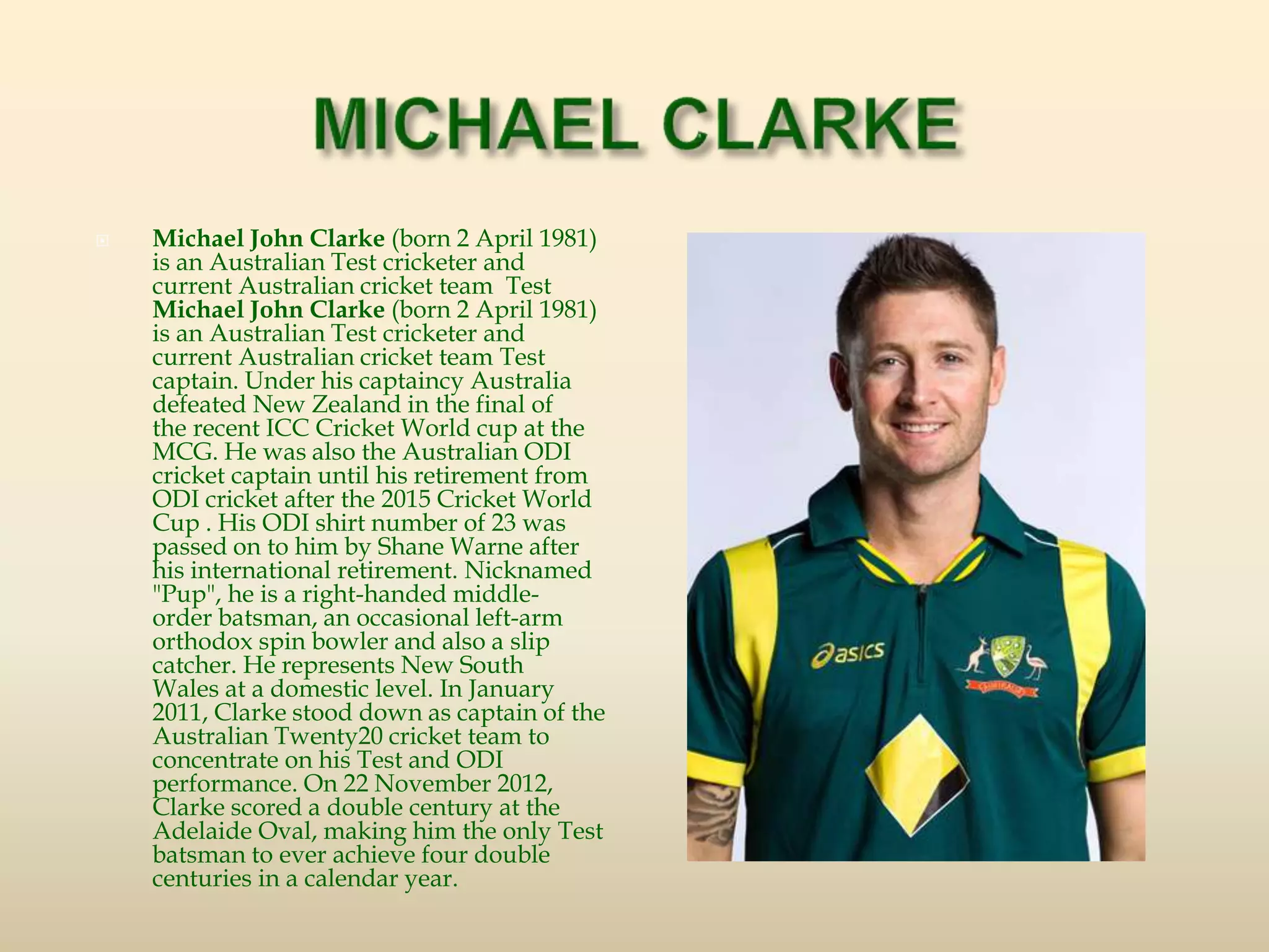  Michael John Clarke (born 2 April 1981)
is an Australian Test cricketer and
current Australian cricket team Test
Michael John Clarke (born 2 April 1981)
is an Australian Test cricketer and
current Australian cricket team Test
captain. Under his captaincy Australia
defeated New Zealand in the final of
the recent ICC Cricket World cup at the
MCG. He was also the Australian ODI
cricket captain until his retirement from
ODI cricket after the 2015 Cricket World
Cup . His ODI shirt number of 23 was
passed on to him by Shane Warne after
his international retirement. Nicknamed
"Pup", he is a right-handed middle-
order batsman, an occasional left-arm
orthodox spin bowler and also a slip
catcher. He represents New South
Wales at a domestic level. In January
2011, Clarke stood down as captain of the
Australian Twenty20 cricket team to
concentrate on his Test and ODI
performance. On 22 November 2012,
Clarke scored a double century at the
Adelaide Oval, making him the only Test
batsman to ever achieve four double
centuries in a calendar year.
 