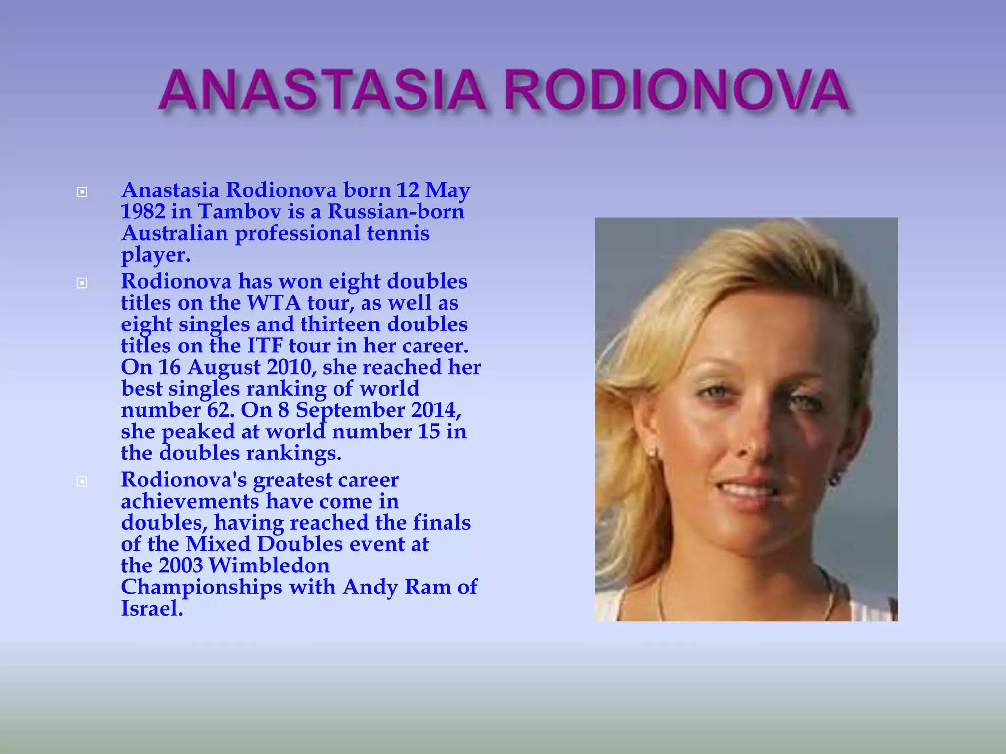  Anastasia Rodionova born 12 May
1982 in Tambov is a Russian-born
Australian professional tennis
player.
 Rodionova has won eight doubles
titles on the WTA tour, as well as
eight singles and thirteen doubles
titles on the ITF tour in her career.
On 16 August 2010, she reached her
best singles ranking of world
number 62. On 8 September 2014,
she peaked at world number 15 in
the doubles rankings.
 Rodionova's greatest career
achievements have come in
doubles, having reached the finals
of the Mixed Doubles event at
the 2003 Wimbledon
Championships with Andy Ram of
Israel.
 