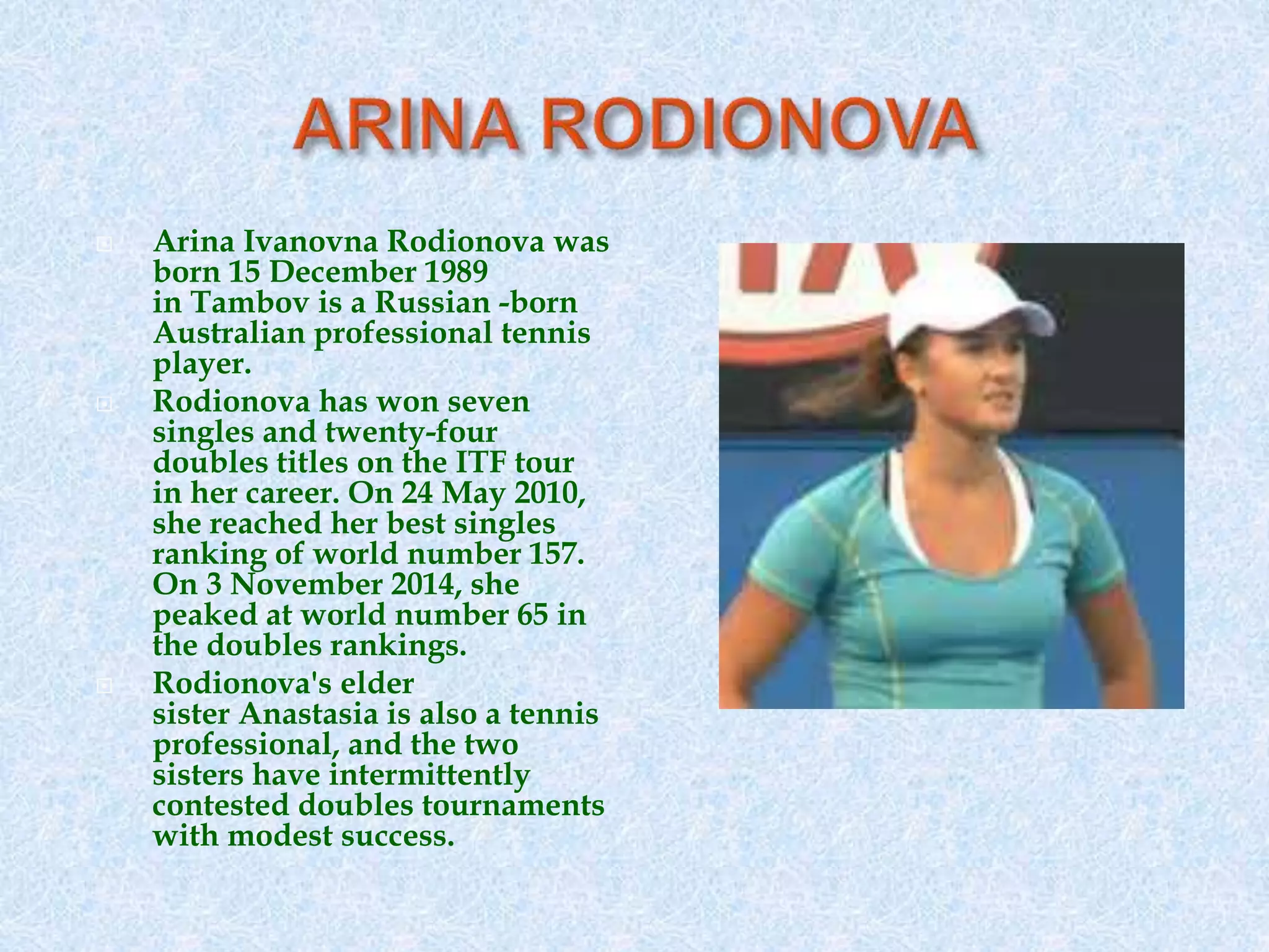  Arina Ivanovna Rodionova was
born 15 December 1989
in Tambov is a Russian -born
Australian professional tennis
player.
 Rodionova has won seven
singles and twenty-four
doubles titles on the ITF tour
in her career. On 24 May 2010,
she reached her best singles
ranking of world number 157.
On 3 November 2014, she
peaked at world number 65 in
the doubles rankings.
 Rodionova's elder
sister Anastasia is also a tennis
professional, and the two
sisters have intermittently
contested doubles tournaments
with modest success.
 