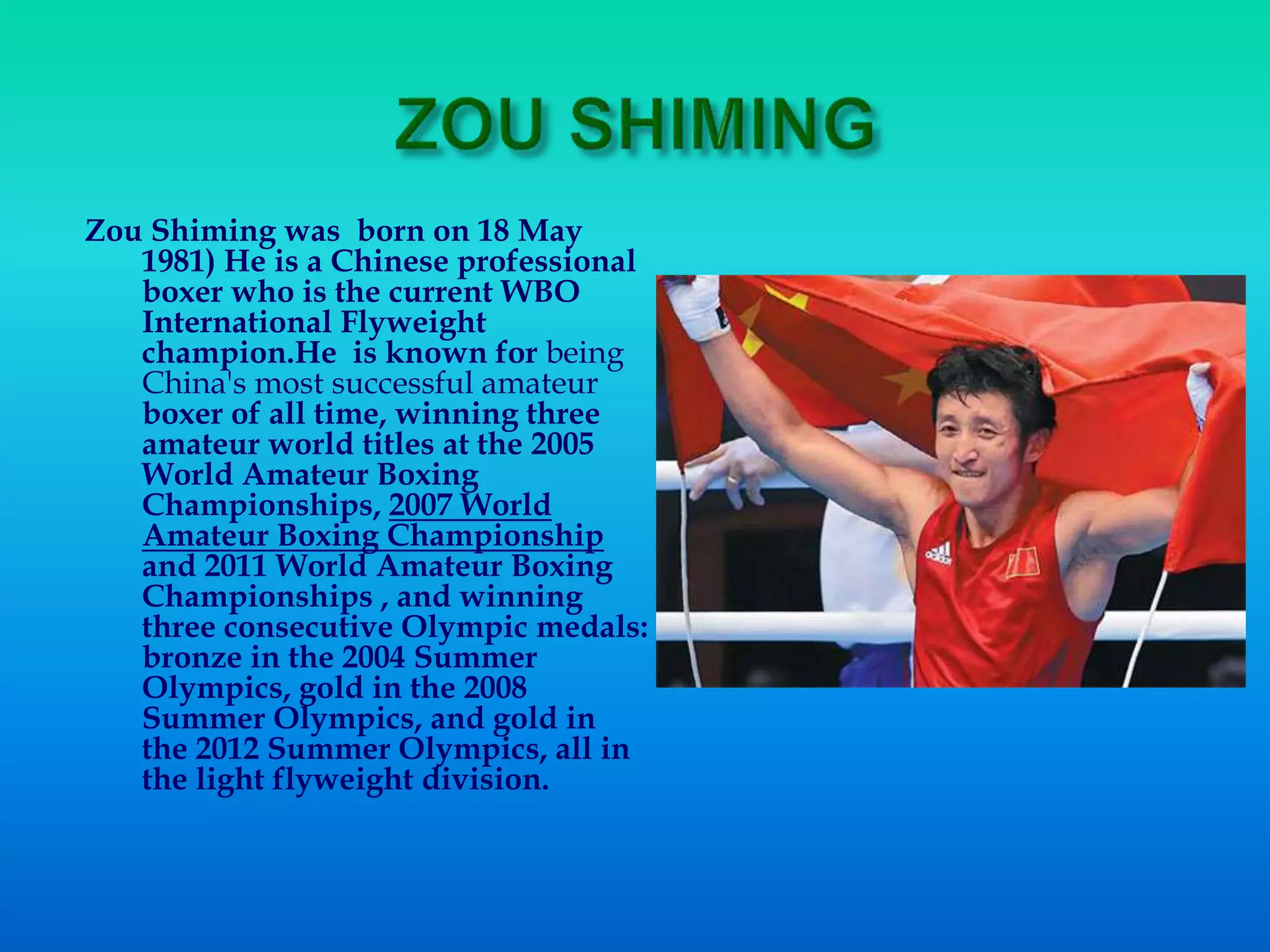 Zou Shiming was born on 18 May
1981) He is a Chinese professional
boxer who is the current WBO
International Flyweight
champion.He is known for being
China's most successful amateur
boxer of all time, winning three
amateur world titles at the 2005
World Amateur Boxing
Championships, 2007 World
Amateur Boxing Championship
and 2011 World Amateur Boxing
Championships , and winning
three consecutive Olympic medals:
bronze in the 2004 Summer
Olympics, gold in the 2008
Summer Olympics, and gold in
the 2012 Summer Olympics, all in
the light flyweight division.
 