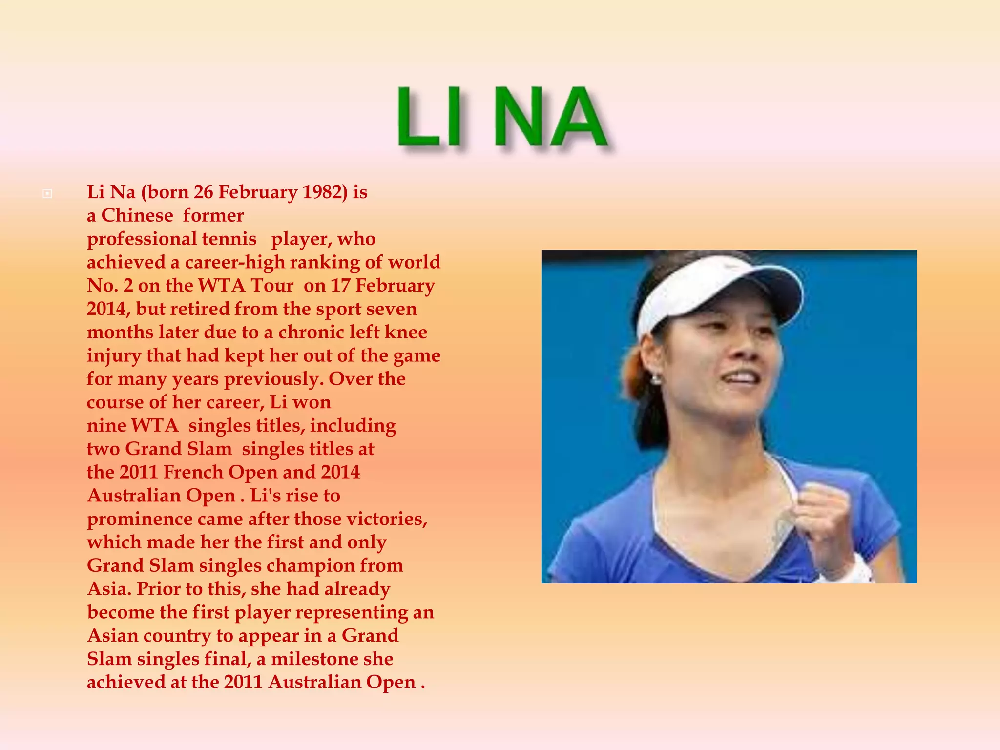  Li Na (born 26 February 1982) is
a Chinese former
professional tennis player, who
achieved a career-high ranking of world
No. 2 on the WTA Tour on 17 February
2014, but retired from the sport seven
months later due to a chronic left knee
injury that had kept her out of the game
for many years previously. Over the
course of her career, Li won
nine WTA singles titles, including
two Grand Slam singles titles at
the 2011 French Open and 2014
Australian Open . Li's rise to
prominence came after those victories,
which made her the first and only
Grand Slam singles champion from
Asia. Prior to this, she had already
become the first player representing an
Asian country to appear in a Grand
Slam singles final, a milestone she
achieved at the 2011 Australian Open .
 