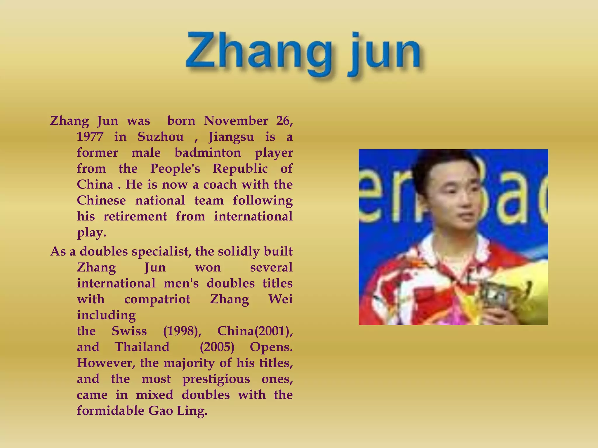 Zhang Jun was born November 26,
1977 in Suzhou , Jiangsu is a
former male badminton player
from the People's Republic of
China . He is now a coach with the
Chinese national team following
his retirement from international
play.
As a doubles specialist, the solidly built
Zhang Jun won several
international men's doubles titles
with compatriot Zhang Wei
including
the Swiss (1998), China(2001),
and Thailand (2005) Opens.
However, the majority of his titles,
and the most prestigious ones,
came in mixed doubles with the
formidable Gao Ling.
 
