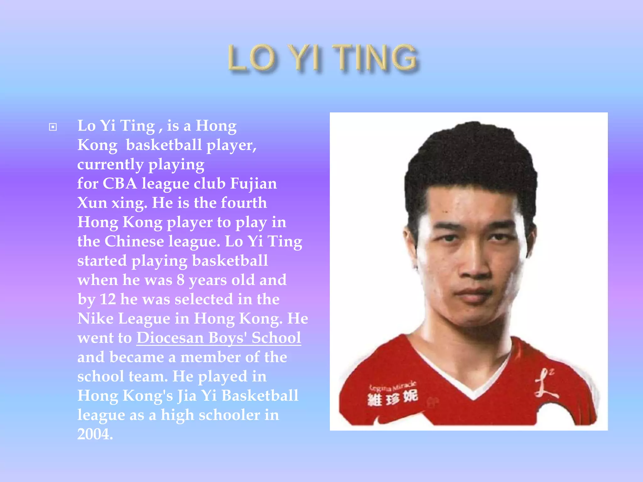  Lo Yi Ting , is a Hong
Kong basketball player,
currently playing
for CBA league club Fujian
Xun xing. He is the fourth
Hong Kong player to play in
the Chinese league. Lo Yi Ting
started playing basketball
when he was 8 years old and
by 12 he was selected in the
Nike League in Hong Kong. He
went to Diocesan Boys' School
and became a member of the
school team. He played in
Hong Kong's Jia Yi Basketball
league as a high schooler in
2004.
 