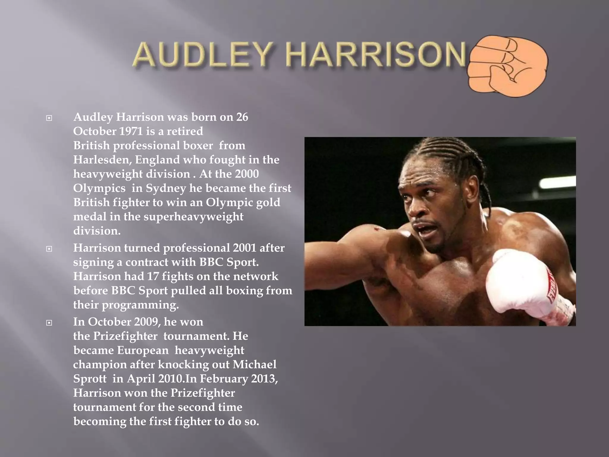  Audley Harrison was born on 26
October 1971 is a retired
British professional boxer from
Harlesden, England who fought in the
heavyweight division . At the 2000
Olympics in Sydney he became the first
British fighter to win an Olympic gold
medal in the superheavyweight
division.
 Harrison turned professional 2001 after
signing a contract with BBC Sport.
Harrison had 17 fights on the network
before BBC Sport pulled all boxing from
their programming.
 In October 2009, he won
the Prizefighter tournament. He
became European heavyweight
champion after knocking out Michael
Sprott in April 2010.In February 2013,
Harrison won the Prizefighter
tournament for the second time
becoming the first fighter to do so.
 