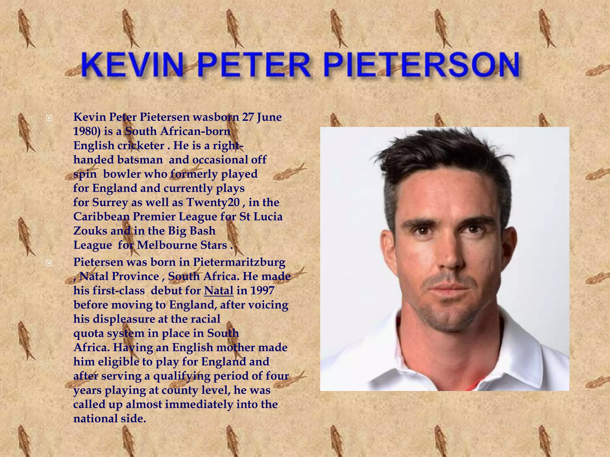  Kevin Peter Pietersen wasborn 27 June
1980) is a South African-born
English cricketer . He is a right-
handed batsman and occasional off
spin bowler who formerly played
for England and currently plays
for Surrey as well as Twenty20 , in the
Caribbean Premier League for St Lucia
Zouks and in the Big Bash
League for Melbourne Stars .
 Pietersen was born in Pietermaritzburg
, Natal Province , South Africa. He made
his first-class debut for Natal in 1997
before moving to England, after voicing
his displeasure at the racial
quota system in place in South
Africa. Having an English mother made
him eligible to play for England and
after serving a qualifying period of four
years playing at county level, he was
called up almost immediately into the
national side.
 