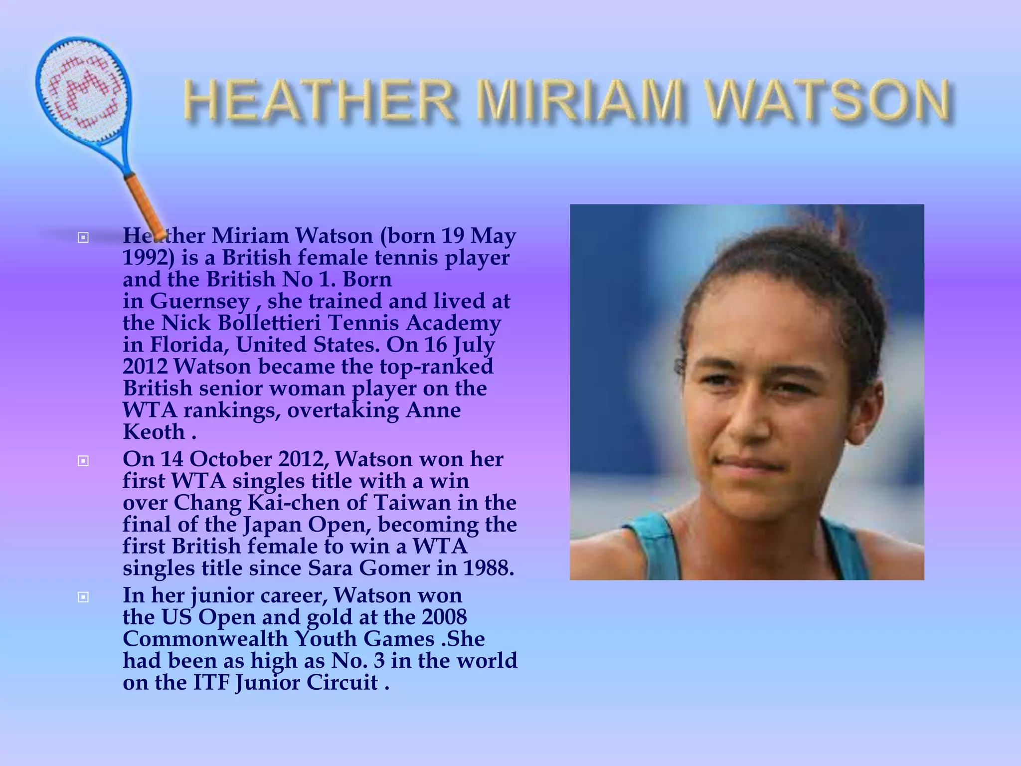  Heather Miriam Watson (born 19 May
1992) is a British female tennis player
and the British No 1. Born
in Guernsey , she trained and lived at
the Nick Bollettieri Tennis Academy
in Florida, United States. On 16 July
2012 Watson became the top-ranked
British senior woman player on the
WTA rankings, overtaking Anne
Keoth .
 On 14 October 2012, Watson won her
first WTA singles title with a win
over Chang Kai-chen of Taiwan in the
final of the Japan Open, becoming the
first British female to win a WTA
singles title since Sara Gomer in 1988.
 In her junior career, Watson won
the US Open and gold at the 2008
Commonwealth Youth Games .She
had been as high as No. 3 in the world
on the ITF Junior Circuit .
 