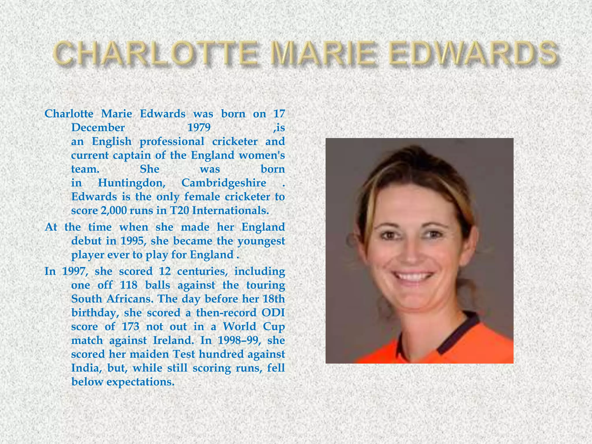 Charlotte Marie Edwards was born on 17
December 1979 ,is
an English professional cricketer and
current captain of the England women's
team. She was born
in Huntingdon, Cambridgeshire .
Edwards is the only female cricketer to
score 2,000 runs in T20 Internationals.
At the time when she made her England
debut in 1995, she became the youngest
player ever to play for England .
In 1997, she scored 12 centuries, including
one off 118 balls against the touring
South Africans. The day before her 18th
birthday, she scored a then-record ODI
score of 173 not out in a World Cup
match against Ireland. In 1998–99, she
scored her maiden Test hundred against
India, but, while still scoring runs, fell
below expectations.
 