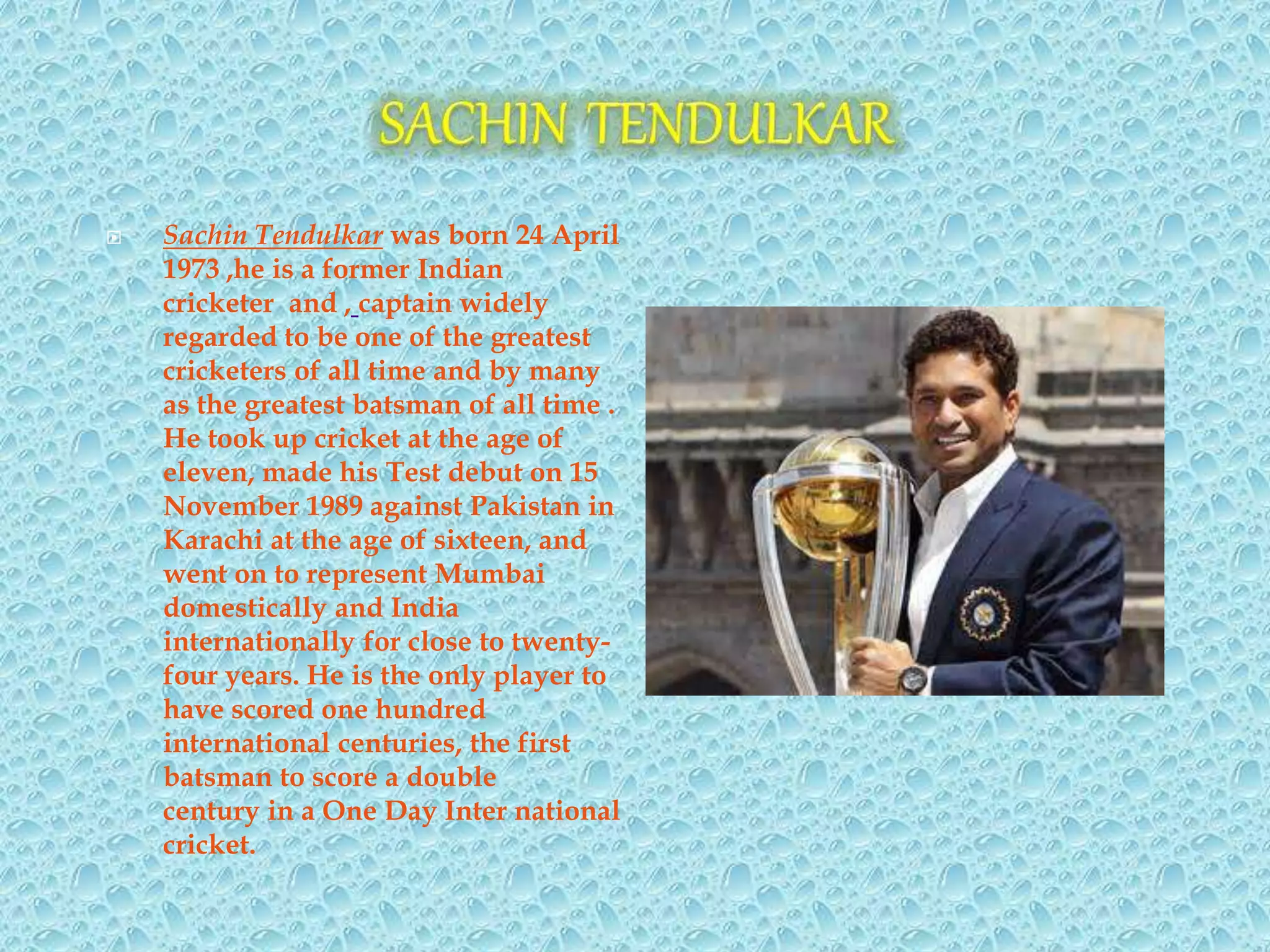  Sachin Tendulkar was born 24 April
1973 ,he is a former Indian
cricketer and , captain widely
regarded to be one of the greatest
cricketers of all time and by many
as the greatest batsman of all time .
He took up cricket at the age of
eleven, made his Test debut on 15
November 1989 against Pakistan in
Karachi at the age of sixteen, and
went on to represent Mumbai
domestically and India
internationally for close to twenty-
four years. He is the only player to
have scored one hundred
international centuries, the first
batsman to score a double
century in a One Day Inter national
cricket.
 