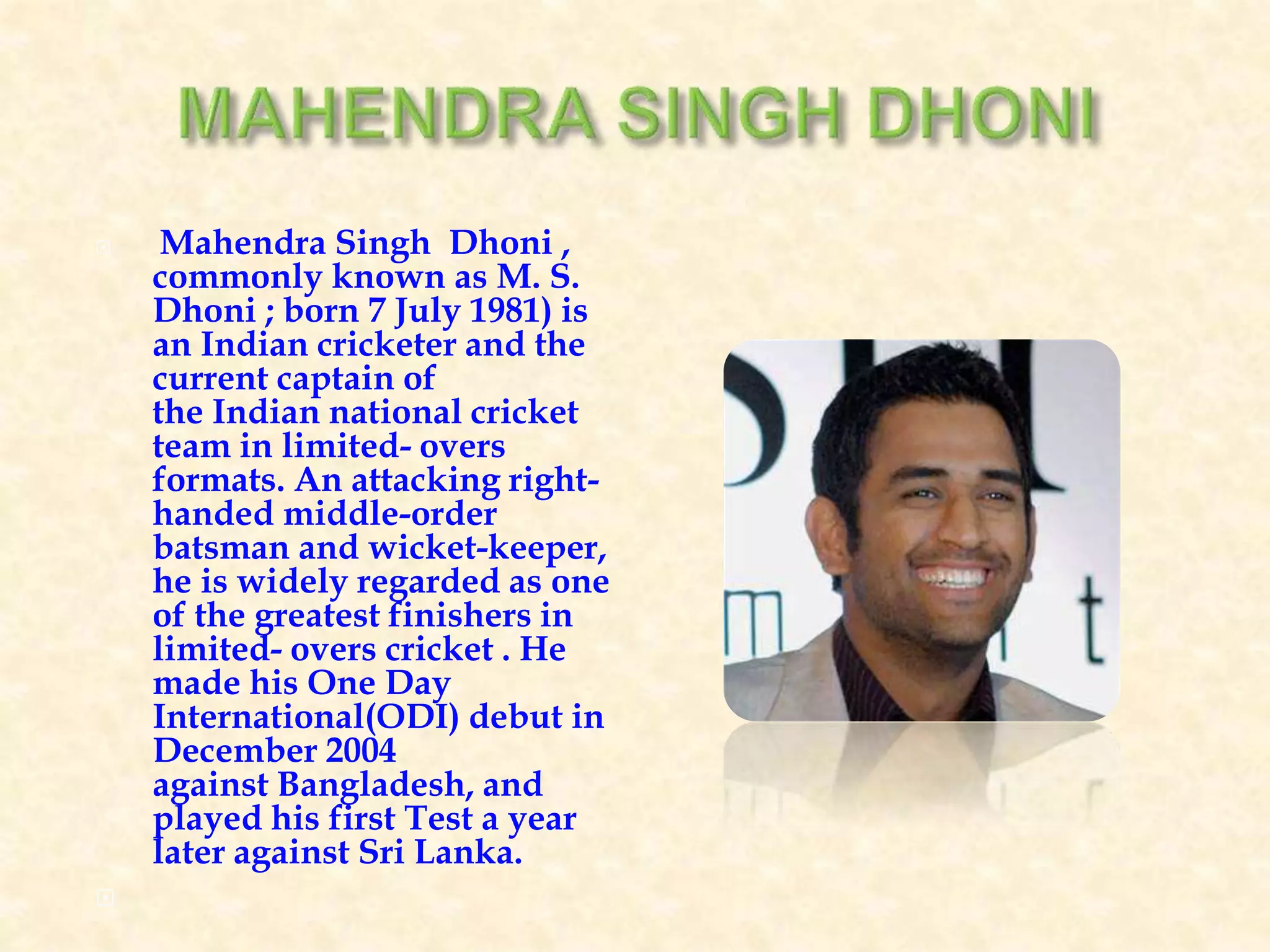  Mahendra Singh Dhoni ,
commonly known as M. S.
Dhoni ; born 7 July 1981) is
an Indian cricketer and the
current captain of
the Indian national cricket
team in limited- overs
formats. An attacking right-
handed middle-order
batsman and wicket-keeper,
he is widely regarded as one
of the greatest finishers in
limited- overs cricket . He
made his One Day
International(ODI) debut in
December 2004
against Bangladesh, and
played his first Test a year
later against Sri Lanka.

 