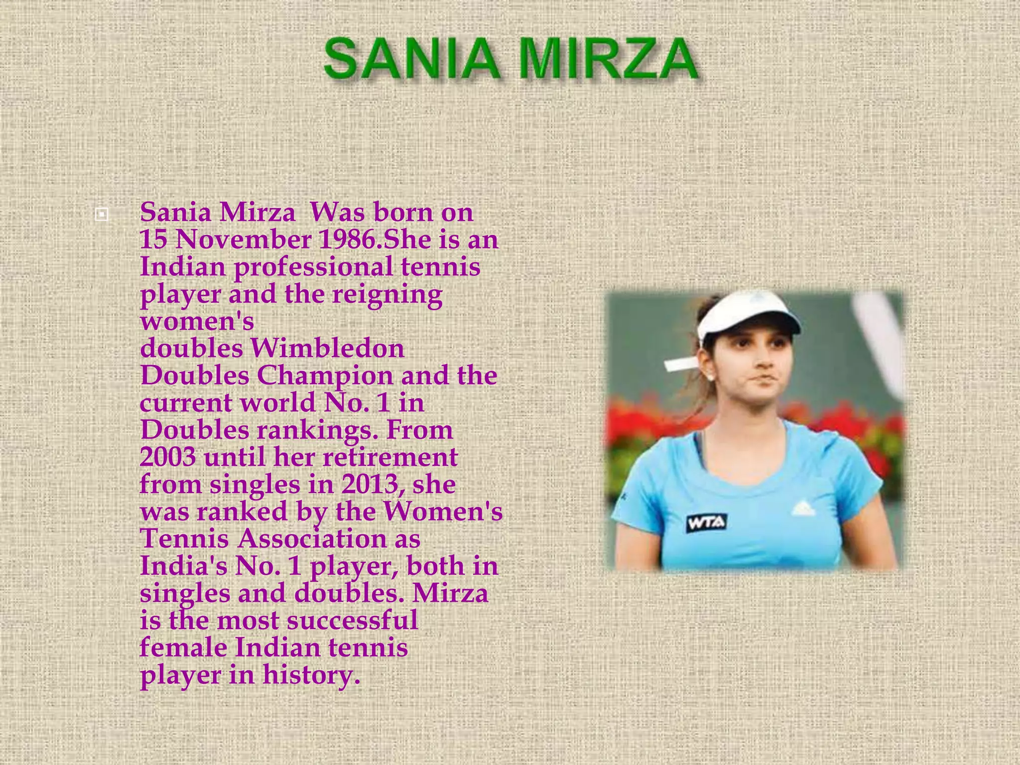  Sania Mirza Was born on
15 November 1986.She is an
Indian professional tennis
player and the reigning
women's
doubles Wimbledon
Doubles Champion and the
current world No. 1 in
Doubles rankings. From
2003 until her retirement
from singles in 2013, she
was ranked by the Women's
Tennis Association as
India's No. 1 player, both in
singles and doubles. Mirza
is the most successful
female Indian tennis
player in history.
 