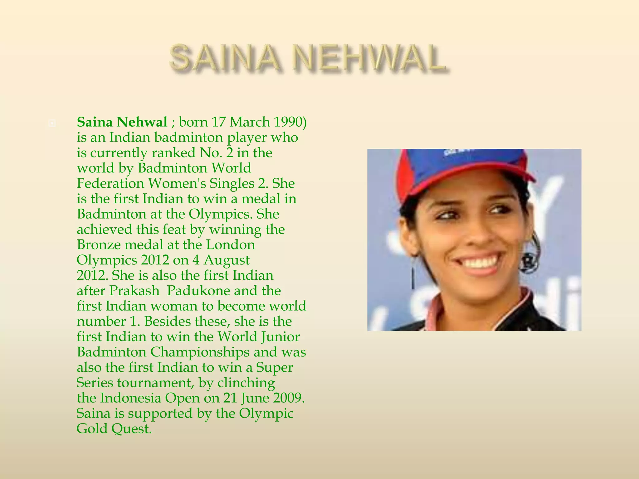  Saina Nehwal ; born 17 March 1990)
is an Indian badminton player who
is currently ranked No. 2 in the
world by Badminton World
Federation Women's Singles 2. She
is the first Indian to win a medal in
Badminton at the Olympics. She
achieved this feat by winning the
Bronze medal at the London
Olympics 2012 on 4 August
2012. She is also the first Indian
after Prakash Padukone and the
first Indian woman to become world
number 1. Besides these, she is the
first Indian to win the World Junior
Badminton Championships and was
also the first Indian to win a Super
Series tournament, by clinching
the Indonesia Open on 21 June 2009.
Saina is supported by the Olympic
Gold Quest.
 