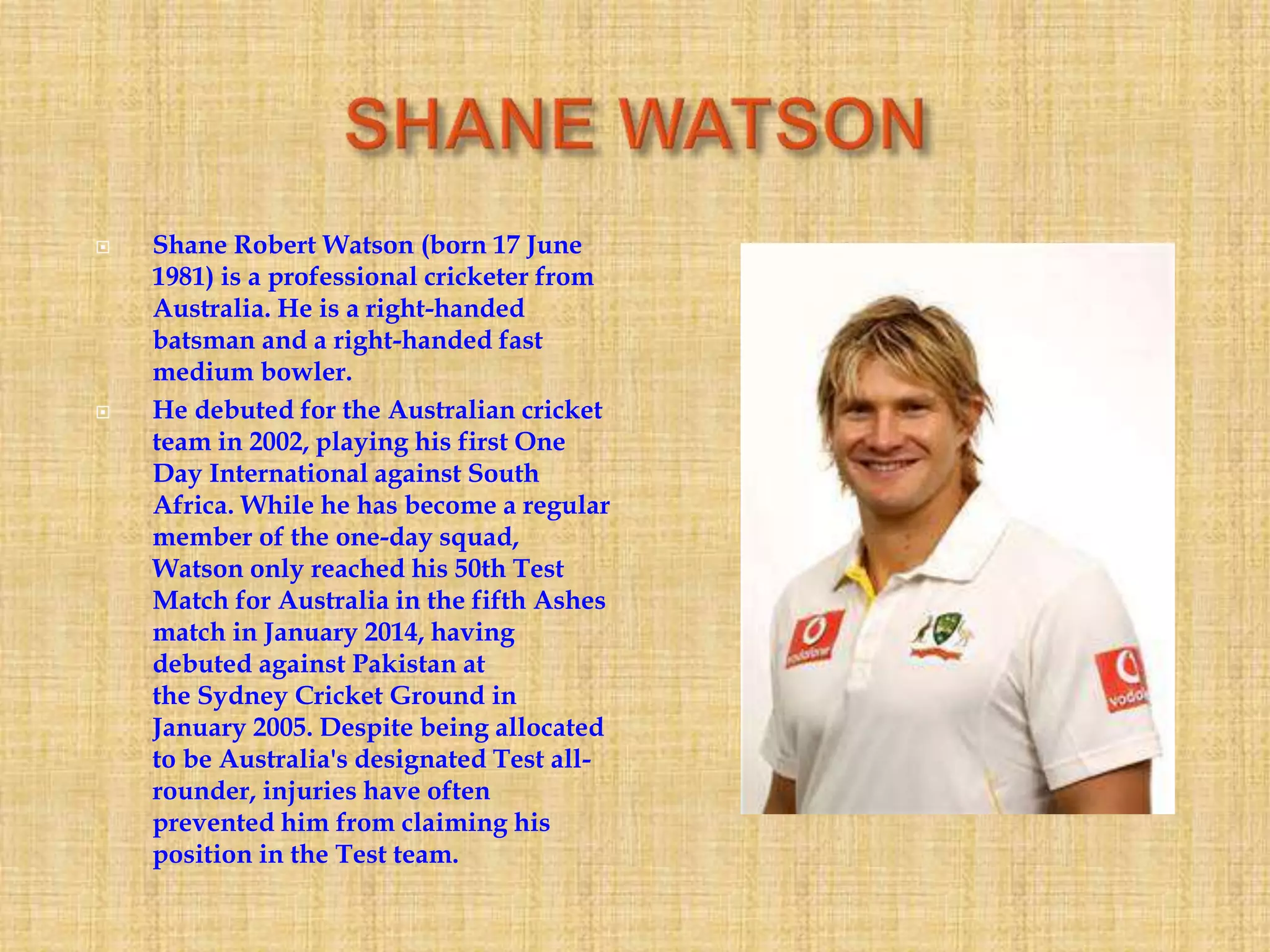  Shane Robert Watson (born 17 June
1981) is a professional cricketer from
Australia. He is a right-handed
batsman and a right-handed fast
medium bowler.
 He debuted for the Australian cricket
team in 2002, playing his first One
Day International against South
Africa. While he has become a regular
member of the one-day squad,
Watson only reached his 50th Test
Match for Australia in the fifth Ashes
match in January 2014, having
debuted against Pakistan at
the Sydney Cricket Ground in
January 2005. Despite being allocated
to be Australia's designated Test all-
rounder, injuries have often
prevented him from claiming his
position in the Test team.
 
