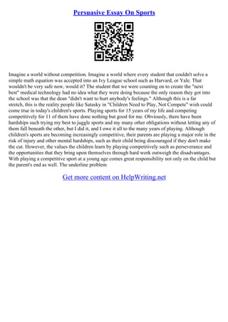 Persuasive Essay On Sports
Imagine a world without competition. Imagine a world where every student that couldn't solve a
simple math equation was accepted into an Ivy League school such as Harvard, or Yale. That
wouldn't be very safe now, would it? The student that we were counting on to create the "next
best" medical technology had no idea what they were doing because the only reason they got into
the school was that the dean "didn't want to hurt anybody's feelings." Although this is a far
stretch, this is the reality people like Satasky in "Children Need to Play, Not Compete" wish could
come true in today's children's sports. Playing sports for 15 years of my life and competing
competitively for 11 of them have done nothing but good for me. Obviously, there have been
hardships such trying my best to juggle sports and my many other obligations without letting any of
them fall beneath the other, but I did it, and I owe it all to the many years of playing. Although
children's sports are becoming increasingly competitive, their parents are playing a major role in the
risk of injury and other mental hardships, such as their child being discouraged if they don't make
the cut. However, the values the children learn by playing competitively such as perseverance and
the opportunities that they bring upon themselves through hard work outweigh the disadvantages.
With playing a competitive sport at a young age comes great responsibility not only on the child but
the parent's end as well. The underline problem
Get more content on HelpWriting.net
 