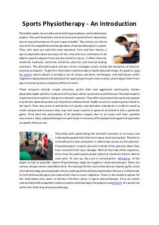 Sports Physiotherapy - An Introduction
Physiotherapistsare actuallyessential forgame playersparticularlyteam
players.Theywill helpthem-notonlytorecoverquicklyfrominjuriesbut,
also to keep themselves fit and in good health. This article can inform
youof all-the capabilitiesandassignmentsof aphysiotherapist in sports.
Thus, let's start out with the most essential. First and fore mainly, a
sports physiotherapist executes all the vital exercises and tactics to be
able to ease the playersfrom any discomfort or injury. It offers thermal,
electrical, hydraulic, technical, electrical, physical, and manual healing
exercises. The physiotherapist stresses all his strategies solely inside the discipline of physical
exercise andsports. To get the information and facts about Sports physiotherapy, it's good to click
for source. Sports physio is actually a set of unique activities, techniques, and techniques which
mightbe employedandutilizedaboutthe sportplayerstoprevent,recover,andreadjustthem from
sport related injuries created at different levels.
These amounts include simple activities, sports elite and aggressive participants. Games
physiotherapistsperformaselectionof functionswhich canbe discussedforward. Physiotherapist's
majorfunctioninsportsis alwaystooutreachin games.Theyofferassistance tothe prosand people
inactivitiesaboutstepsthat will help them enhance their health as well as avoid injuries linked to
the sport. They also assist in prevention of injuries and attentive individuals in order to avoid as
much components because they may that cause injuries in-general and distinct into a particular
game. They alert the participants of all penalties largely due to an injury and their possible
recurrences. Next,aphysiotherapistinsporthelpsinrecoveryof hispeopleandregainfull operation
as rapidly that you can.
They help with accelerating the scientific functions in an injury and
limitingthe people from theirtrainingasmuchas possible.Therefore,
reinstating the best prospects in obtaining success by the patients.
Physiotherapist in sports also aid in rehab of the patients when they
have restored from your damage. With all the help of the expertise,
they show the participants proper physical situations they're able to
start with. To sum up, they aid in restoring the efficiency of the
player as fast as possible. Sports Physiotherapy might be taught to interested people. There are
variousunique coursesavailableonline.Youmustgofor the course that aimsat improving the areas
of understandingassociatedwithinfotocoachingof the skilledpeoplewithinthe area.Furthermore,
try to findthose whogive youa document class or even a diploma. There is also another option for
the individuals who want to follow a lifetime career in sports physiotherapy. They can select
researchphysiotherapythatinvolvesreportscontributingtothe progressand growth of experience
within the field of sports physiotherapy.
 