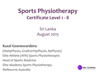 Sports Physiotherapy
Certificate Level 1 - 8
Sri Lanka
August 2015
Kusal Goonewardena
(MaSpPhysio, GradCertSpPhysio, BaPhysio)
Elite Athlete (APA) Sports Physiotherapist
Head of Sports Medicine
Elite Akademy Sports Physiotherapy
Melbourne Australia
 