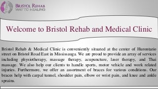 Welcome to Bristol Rehab and Medical Clinic
Bristol Rehab & Medical Clinic is conveniently situated at the center of Hurontario
street on Bristol Road East in Mississauga. We are proud to provide an array of services
including physiotherapy, massage therapy, acupuncture, laser therapy, and Thai
massage. We also help our clients to handle sports, motor vehicle and work related
injuries. Furthermore, we offer an assortment of braces for various conditions. Our
braces help with carpal tunnel, shoulder pain, elbow or wrist pain, and knee and ankle
sprains.
 