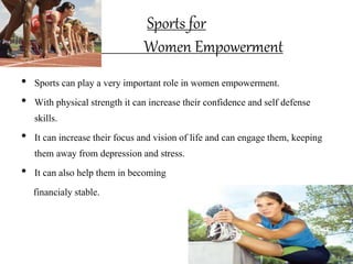 Sports for
Women Empowerment
• Sports can play a very important role in women empowerment.
• With physical strength it can increase their confidence and self defense
skills.
• It can increase their focus and vision of life and can engage them, keeping
them away from depression and stress.
• It can also help them in becoming
financialy stable.
 