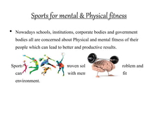Sports for mental & Physical fitness
• Nowadays schools, institutions, corporate bodies and government
bodies all are concerned about Physical and mental fitness of their
people which can lead to better and productive results.
Sports activities are the most proven solution to the above problem and
can cater to all these bodies with mentally and physically fit
environment.
 