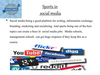 Sports in
social media
• Social media being a good platform for writing, information exchange,
branding, marketing and socializing. And sports being one of the best
topics can create a buzz in social media jobs. Media schools,
management schools can get huge response if they keep this as a
course.
 