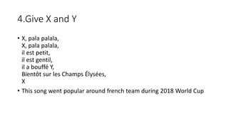 4.Give X and Y
• X, pala palala,
X, pala palala,
il est petit,
il est gentil,
il a bouffé Y,
Bientôt sur les Champs Élysées,
X
• This song went popular around french team during 2018 World Cup
 