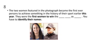 8
• The two women featured in the photograph became the first ever
persons to achieve something in the history of their sport earlier this
year. They were the first women to win the ____ ____ as _____ . You
have to identify their names.
 