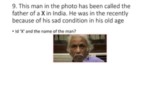9. This man in the photo has been called the
father of a X in India. He was in the recently
because of his sad condition in his old age
• Id ‘X’ and the name of the man?
 